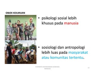 OBJEK KEILMUAN
• psikologi sosial lebih
khusus pada manusia
• sosiologi dan antropologi
lebih luas pada masyarakat
atau komunitas tertentu.
PURYANTO-WIDYAISWARA KEMENAG
MANADO
13
 