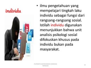 individu
• ilmu pengetahuan yang
mempelajari tingkah laku
individu sebagai fungsi dari
rangsang-rangsang sosial.
Istilah individu digunakan
menunjukkan bahwa unit
analisis psikologi sosial
difokuskan khusus pada
individu bukan pada
masyarakat.
PURYANTO-WIDYAISWARA KEMENAG
MANADO
14
 