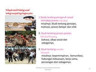 WilayahstudiPsikologisosial
terbagimenjaditigabagianyaitu:
1.Study tentang pengaruh sosial
terhadap proses individual
misalnya: Studi tentang persepsi,
motivasi, proses belajar dan sifat
2. Studi tentang proses-proses
individual bersama,
bahasa, sikap sosial dan
sebagainya.
3. Studi tentang interaksi
kelompok,
misalnya: kepemimpinan, komunikasi,
hubungan kekuasaan, kerja sama,
persaingan dan sebagainya.
PURYANTO-WIDYAISWARA KEMENAG
MANADO
15
 