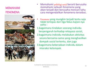 MEMAHAMI
FENOMENA
• Memahami psikologi sosial berarti berusaha
memahami sebuah fenomena yang
akan terjadi dan berusaha mencari tahu
cara mengendalikan fenomena tersebut.
• Fenomena yang mungkin terjadi tentu saja
tidak terlepas dari tiga fokus kajian nya
yaitu :
1.bagaimana tindakan seorang individu
berpengaruh terhadap rekayasa sosial,
2.bagaimana individu melakukan aktivitas
secara bersama-sama yang menghasilkan
dampak sosial tertentu, dan juga
3.bagaimana keberadaan individu dalam
interaksi kelompok.
PURYANTO-WIDYAISWARA KEMENAG
MANADO
16
 