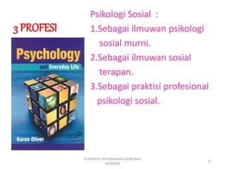 3 PROFESI
Psikologi Sosial :
1.Sebagai ilmuwan psikologi
sosial murni.
2.Sebagai ilmuwan sosial
terapan.
3.Sebagai praktisi profesional
psikologi sosial.
PURYANTO-WIDYAISWARA KEMENAG
MANADO
17
 