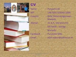 CV
Nama : Puryanto,SS
NIP : 196705172005011004
Instansi : Balai Diklat Keagamaan
Manado
Alamat : Jln A.A. Maramis Km
09 Paniki - Kairagi
Manado.
Facebook : Puryanto Mdo
Email : adm.subur@yahoo.co.id
PURYANTO-WIDYAISWARA KEMENAG
MANADO
2
 