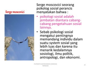 Serge moscovici
Serge moscovici seorang
psikolog sosial perancis
menyatakan bahwa :
• psikologi sosial adalah
jembatan diantara cabang-
cabang pengetahuan sosial
lainnya.
• Sebab psikologi sosial
mengakui pentingnya
memandang individu dalam
suatu system sosial yang
lebih luas dan karena itu
menarik kedalamnya
sosiologi, ilmu politik,
antropologi, dan ekonomi.
PURYANTO-WIDYAISWARA KEMENAG
MANADO
22
 
