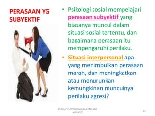 PERASAAN YG
SUBYEKTIF
• Psikologi sosial mempelajari
perasaan subyektif yang
biasanya muncul dalam
situasi sosial tertentu, dan
bagaimana perasaan itu
mempengaruhi perilaku.
• Situasi interpersonal apa
yang menimbulkan perasaan
marah, dan meningkatkan
atau menurunkan
kemungkinan munculnya
perilaku agresi?
PURYANTO-WIDYAISWARA KEMENAG
MANADO
23
 