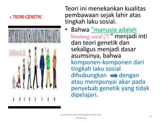 1. TEORI GENETIK
Teori ini menekankan kualitas
pembawaan sejak lahir atas
tingkah laku sosial.
• Bahwa "manusia adalah
binatang sosial (?) " menjadi inti
dan teori genetik dan
sekaligus menjadi dasar
asumsinya, bahwa
komponen-komponen dari
tingkah laku sosial
dihubungkan dengan
atau mempunyai akar pada
penyebab genetik yang tidak
dipelajari.
PURYANTO-WIDYAISWARA KEMENAG
MANADO
25
 