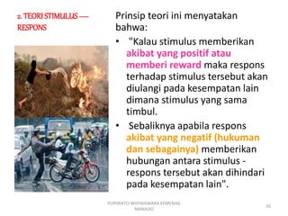2. TEORI STIMULUS —
RESPONS
Prinsip teori ini menyatakan
bahwa:
• "Kalau stimulus memberikan
akibat yang positif atau
memberi reward maka respons
terhadap stimulus tersebut akan
diulangi pada kesempatan lain
dimana stimulus yang sama
timbul.
• Sebaliknya apabila respons
akibat yang negatif (hukuman
dan sebagainya) memberikan
hubungan antara stimulus -
respons tersebut akan dihindari
pada kesempatan lain".
PURYANTO-WIDYAISWARA KEMENAG
MANADO
26
 