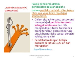 4. TEORIBELAJARSOSIAL(SOCIAL
LEARNINGTHEORY)
Pokok pemikiran dalam
pendekatan belajar adalah :
bahwa perilaku individu ditentukan
oleh apa yang telah dipelajari
sebelumnya.
• Dalam situasi tertentu seseorang
mempelajari perilaku tertentu
sebagai kebiasaan dan bila
menghadapi situasi itu kembali
orang tersebut akan cenderung
untuk berperilaku sesuai dengan
kebiasaannya itu.
• Pendekatan dengan belajar
populer di tahun 1920-an dan
merupakan
dasar Behaviorisme.
PURYANTO-WIDYAISWARA KEMENAG
MANADO
28
 