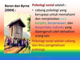 Baron dan Byrne
(2004) :
Psikologi sosial adalah :
• cabang psikologi yang
berupaya untuk memahami
dan menjelaskan cara
berpikir, berperasaan, dan
berperilaku individu yang
dipengaruhi oleh kehadiran
orang lain.
Psikologi sosial adalah cabang
dari ilmu pengetahuan
psikologi.
PURYANTO-WIDYAISWARA KEMENAG
MANADO
3
 