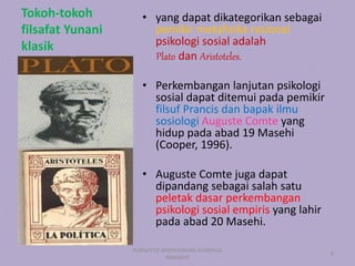 Tokoh-tokoh
filsafat Yunani
klasik
• yang dapat dikategorikan sebagai
pemikir metafisika rasional
psikologi sosial adalah
Plato dan Aristoteles.
• Perkembangan lanjutan psikologi
sosial dapat ditemui pada pemikir
filsuf Prancis dan bapak ilmu
sosiologi Auguste Comte yang
hidup pada abad 19 Masehi
(Cooper, 1996).
• Auguste Comte juga dapat
dipandang sebagai salah satu
peletak dasar perkembangan
psikologi sosial empiris yang lahir
pada abad 20 Masehi.
PURYANTO-WIDYAISWARA KEMENAG
MANADO
9
 