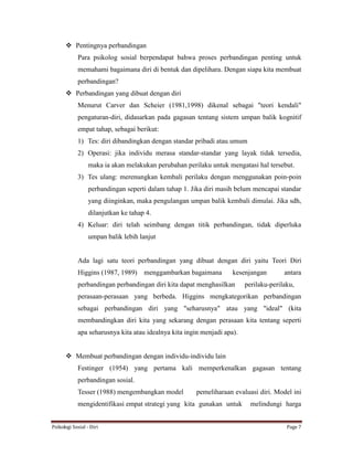 Psikologi Sosial - Diri Page 7
 Pentingnya perbandingan
Para psikolog sosial berpendapat bahwa proses perbandingan penting untuk
memahami bagaimana diri di bentuk dan dipelihara. Dengan siapa kita membuat
perbandingan?
 Perbandingan yang dibuat dengan diri
Menurut Carver dan Scheier (1981,1998) dikenal sebagai "teori kendali"
pengaturan-diri, didasarkan pada gagasan tentang sistem umpan balik kognitif
empat tahap, sebagai berikut:
1) Tes: diri dibandingkan dengan standar pribadi atau umum
2) Operasi: jika individu merasa standar-standar yang layak tidak tersedia,
maka ia akan melakukan perubahan perilaku untuk mengatasi hal tersebut.
3) Tes ulang: merenungkan kembali perilaku dengan menggunakan poin-poin
perbandingan seperti dalam tahap 1. Jika diri masih belum mencapai standar
yang diinginkan, maka pengulangan umpan balik kembali dimulai. Jika sdh,
dilanjutkan ke tahap 4.
4) Keluar: diri telah seimbang dengan titik perbandingan, tidak diperluka
umpan balik lebih lanjut
Ada lagi satu teori perbandingan yang dibuat dengan diri yaitu Teori Diri
Higgins (1987, 1989) menggambarkan bagaimana kesenjangan antara
perbandingan perbandingan diri kita dapat menghasilkan perilaku-perilaku,
perasaan-perasaan yang berbeda. Higgins mengkategorikan perbandingan
sebagai perbandingan diri yang "seharusnya" atau yang "ideal" (kita
membandingkan diri kita yang sekarang dengan perasaan kita tentang seperti
apa seharusnya kita atau idealnya kita ingin menjadi apa).
 Membuat perbandingan dengan individu-individu lain
Festinger (1954) yang pertama kali memperkenalkan gagasan tentang
perbandingan sosial.
Tesser (1988) mengembangkan model pemeliharaan evaluasi diri. Model ini
mengidentifikasi empat strategi yang kita gunakan untuk melindungi harga
 