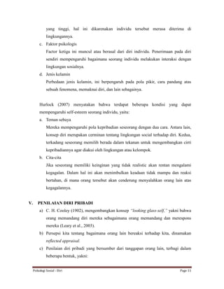 Psikologi Sosial - Diri Page 11
yang tinggi, hal ini dikarenakan individu tersebut merasa diterima di
lingkungannya.
c. Faktor psikologis
Factor ketiga ini muncul atau berasal dari diri individu. Penerimaan pada diri
sendiri mempengaruhi bagaimana seorang individu melakukan interaksi dengan
lingkungan sosialnya.
d. Jenis kelamin
Perbedaan jenis kelamin, ini berpengaruh pada pola pikir, cara pandang atas
sebuah fenomena, memaknai diri, dan lain sebagainya.
Hurlock (2007) menyatakan bahwa terdapat beberapa kondisi yang dapat
mempengaruhi self-esteem seorang individu, yaitu:
a. Teman sebaya
Mereka mempengaruhi pola kepribadian seseorang dengan dua cara. Antara lain,
konsep diri merupakan cerminan tentang lingkungan social terhadap diri. Kedua,
terkadang seseorang memilih berada dalam tekanan untuk mengembangkan cirri
kepribadiannya agar diakui oleh lingkungan atau kelompok.
b. Cita-cita
Jika seseorang memiliki keinginan yang tidak realistic akan rentan mengalami
kegagalan. Dalam hal ini akan menimbulkan keadaan tidak mampu dan reaksi
bertahan, di mana orang tersebut akan cenderung menyalahkan orang lain atas
kegagalannya.
V. PENILAIAN DIRI PRIBADI
a) C. H. Cooley (1902), mengembangkan konsep “looking glass-self,” yakni bahwa
orang memandang diri mereka sebagaimana orang memandang dan merespons
mereka (Leary et al., 2003).
b) Persepsi kita tentang bagaimana orang lain bereaksi terhadap kita, dinamakan
reflected appraisal.
c) Penilaian diri pribadi yang bersumber dari tanggapan orang lain, terbagi dalam
beberapa bentuk, yakni:
 