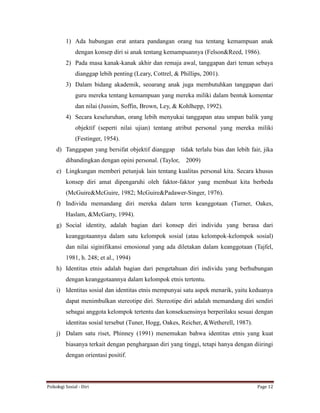 Psikologi Sosial - Diri Page 12
1) Ada hubungan erat antara pandangan orang tua tentang kemampuan anak
dengan konsep diri si anak tentang kemampuannya (Felson&Reed, 1986).
2) Pada masa kanak-kanak akhir dan remaja awal, tanggapan dari teman sebaya
dianggap lebih penting (Leary, Cottrel, & Phillips, 2001).
3) Dalam bidang akademik, seoarang anak juga membutuhkan tanggapan dari
guru mereka tentang kemampuan yang mereka miliki dalam bentuk komentar
dan nilai (Jussim, Soffin, Brown, Ley, & Kohlhepp, 1992).
4) Secara keseluruhan, orang lebih menyukai tanggapan atau umpan balik yang
objektif (seperti nilai ujian) tentang atribut personal yang mereka miliki
(Festinger, 1954).
d) Tanggapan yang bersifat objektif dianggap tidak terlalu bias dan lebih fair, jika
dibandingkan dengan opini personal. (Taylor, 2009)
e) Lingkungan memberi petunjuk lain tentang kualitas personal kita. Secara khusus
konsep diri amat dipengaruhi oleh faktor-faktor yang membuat kita berbeda
(McGuire&McGuire, 1982; McGuire&Padawer-Singer, 1976).
f) Individu memandang diri mereka dalam term keanggotaan (Turner, Oakes,
Haslam, &McGarty, 1994).
g) Social identity, adalah bagian dari konsep diri individu yang berasa dari
keanggotaannya dalam satu kelompok sosial (atau kelompok-kelompok sosial)
dan nilai siginifikansi emosional yang ada diletakan dalam keanggotaan (Tajfel,
1981, h. 248; et al., 1994)
h) Identitas etnis adalah bagian dari pengetahuan diri individu yang berhubungan
dengan keanggotaannya dalam kelompok etnis tertentu.
i) Identitas sosial dan identitas etnis mempunyai satu aspek menarik, yaitu keduanya
dapat menimbulkan stereotipe diri. Stereotipe diri adalah memandang diri sendiri
sebagai anggota kelompok tertentu dan konsekuensinya berperilaku sesuai dengan
identitas sosial tersebut (Tuner, Hogg, Oakes, Reicher, &Wetherell, 1987).
j) Dalam satu riset, Phinney (1991) menemukan bahwa identitas etnis yang kuat
biasanya terkait dengan penghargaan diri yang tinggi, tetapi hanya dengan diiringi
dengan orientasi positif.
 
