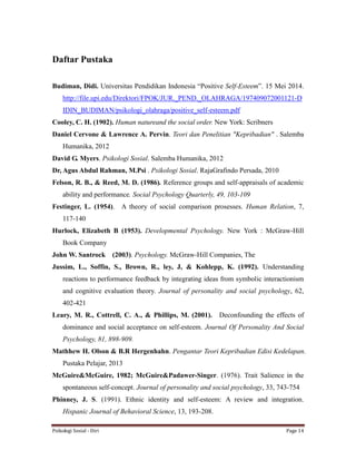 Psikologi Sosial - Diri Page 14
Daftar Pustaka
Budiman, Didi. Universitas Pendidikan Indonesia “Positive Self-Esteem”. 15 Mei 2014.
http://file.upi.edu/Direktori/FPOK/JUR._PEND._OLAHRAGA/197409072001121-D
IDIN_BUDIMAN/psikologi_olahraga/positive_self-esteem.pdf
Cooley, C. H. (1902). Human natureand the social order. New York: Scribners
Daniel Cervone & Lawrence A. Pervin. Teori dan Penelitian "Kepribadian" . Salemba
Humanika, 2012
David G. Myers. Psikologi Sosial. Salemba Humanika, 2012
Dr, Agus Abdul Rahman, M.Psi . Psikologi Sosial. RajaGrafindo Persada, 2010
Felson, R. B., & Reed, M. D. (1986). Reference groups and self-appraisals of academic
ability and performance. Social Psychology Quarterly, 49, 103-109
Festinger, L. (1954). A theory of social comparison prosesses. Human Relation, 7,
117-140
Hurlock, Elizabeth B (1953). Developmental Psychology. New York : McGraw-Hill
Book Company
John W. Santrock (2003). Psychology. McGraw-Hill Companies, The
Jussim, L., Soffin, S., Brown, R., ley, J, & Kohlepp, K. (1992). Understanding
reactions to performance feedback by integrating ideas from symbolic interactionism
and cognitive evaluation theory. Journal of personality and social psychology, 62,
402-421
Leary, M. R., Cottrell, C. A., & Phillips, M. (2001). Deconfounding the effects of
dominance and social acceptance on self-esteem. Journal Of Personality And Social
Psychology, 81, 898-909.
Mathhew H. Olson & B.R Hergenhahn. Pengantar Teori Kepribadian Edisi Kedelapan.
Pustaka Pelajar, 2013
McGuire&McGuire, 1982; McGuire&Padawer-Singer. (1976). Trait Salience in the
spontaneous self-concept. Journal of personality and social psychology, 33, 743-754
Phinney, J. S. (1991). Ethnic identity and self-esteem: A review and integration.
Hispanic Journal of Behavioral Science, 13, 193-208.
 