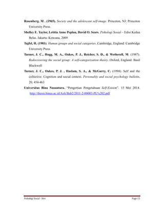 Psikologi Sosial - Diri Page 15
Rosenberg. M . (1965). Society and the adolescent self-image. Princeton, NJ: Princeton
University Press.
Shelley E. Taylor, Letitia Anne Peplau, David O. Sears. Psikologi Sosial – Edisi Kedua
Belas. Jakarta: Kencana, 2009
Tajfel, H. (1981). Human groups and social categories. Cambridge, England: Cambridge
University Press
Turner, J. C., Hogg, M. A., Oakes, P. J., Reicher, S. D., & Wetherell, M. (1987).
Rediscovering the social group: A self-categorization theory. Oxford, England: Basil
Blackwell
Turner, J. C., Oakes, P. J. , Haslam, S. A., & McGarry, C. (1994). Self and the
collective: Cognition and social context. Personality and social psychology bulletin,
20, 454-463
Universitas Bina Nusantara. “Pengertian Pengetahuan Self-Esteem”. 15 Mei 2014.
http://thesis.binus.ac.id/Asli/Bab2/2011-2-00003-PL%202.pdf
 