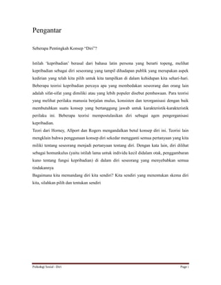 Psikologi Sosial - Diri Page i
Pengantar
Seberapa Pentingkah Konsep “Diri”?
Istilah ‘kepribadian’ berasal dari bahasa latin persona yang berarti topeng, melihat
kepribadian sebagai diri seseorang yang tampil dihadapan publik yang merupakan aspek
kedirian yang telah kita pilih untuk kita tampilkan di dalam kehidupan kita sehari-hari.
Beberapa teorisi kepribadian percaya apa yang membedakan seseorang dan orang lain
adalah sifat-sifat yang dimiliki atau yang lebih populer disebut pembawaan. Para teorisi
yang melihat perilaku manusia berjalan mulus, konsisten dan terorganisasi dengan baik
membutuhkan suatu konsep yang bertanggung jawab untuk karakteristik-karakteristik
perilaku ini. Beberapa teorisi mempostulasikan diri sebagai agen pengorganisasi
kepribadian.
Teori dari Horney, Allport dan Rogers mengandalkan betul konsep diri ini. Teorisi lain
mengklain bahwa penggunaan konsep diri sekedar mengganti semua pertanyaan yang kita
miliki tentang seseorang menjadi pertanyaan tentang diri. Dengan kata lain, diri dilihat
sebagai homunkulus (yaitu istilah lama untuk individu kecil didalam otak, penggambaran
kuno tentang fungsi kepribadian) di dalam diri seseorang yang menyebabkan semua
tindakannya
Bagaimana kita memandang diri kita sendiri? Kita sendiri yang menentukan skema diri
kita, silahkan pilih dan tentukan sendiri
 