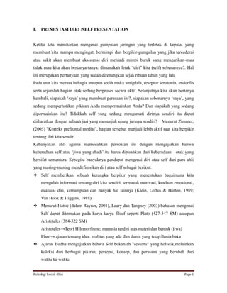 Psikologi Sosial - Diri Page 1
I. PRESENTASI DIRI /SELF PRESENTATION
Ketika kita memikirkan mengenai gumpalan jaringan yang terletak di kepala, yang
membuat kita mampu mengingat, bermimpi dan berpikir-gumpalan yang jika tercederai
atau sakit akan membuat eksistensi diri menjadi mimpi buruk yang mengerikan-mau
tidak mau kita akan bertanya-tanya: dimanakah letak “diri” kita (self) sebenarnya?. Hal
ini merupakan pertanyaan yang sudah direnungkan sejak ribuan tahun yang lalu
Pada saat kita merasa bahagia ataupun sedih maka amigdala, reseptor serotonin, endorfin
serta sejumlah bagian otak sedang berproses secara aktif. Selanjutnya kita akan bertanya
kembali, siapakah ‘saya’ yang membuat perasaan ini?, siapakan sebenarnya ‘saya’, yang
sedang memperhatikan pikiran Anda mempermainkan Anda? Dan siapakah yang sedang
dipermainkan itu? Tidakkah self yang sedang mengamati dirinya sendiri itu dapat
diibaratkan dengan sebuah jari yang menunjuk ujung jarinya sendiri? Menurut Zimmer,
(2005) "Korteks prefrontal medial", bagian tersebut menjadi lebih aktif saat kita berpikir
tentang diri kita sendiri
Kebanyakan ahli agama memecahkan persoalan ini dengan mengajarkan bahwa
keberadaan self atau ‘jiwa yang abadi’ itu harus dipisahkan dari keberadaan otak yang
bersifat sementara. Sebegitu banyaknya pendapat mengenai diri atau self dari para ahli
yang masing-masing mendefinisikan diri atau self sebagai berikut:
 Self memberikan sebuah kerangka berpikir yang menentukan bagaimana kita
mengolah informasi tentang diri kita sendiri, termasuk motivasi, keadaan emosional,
evaluasi diri, kemampuan dan banyak hal lainnya (Klein, Loftus & Burton, 1989;
Van Hook & Higgins, 1988)
 Menurut Hattie (dalam Rayner, 2001), Leary dan Tangney (2003) bahasan mengenai
Self dapat ditemukan pada karya-karya filsuf seperti Plato (427-347 SM) ataupun
Aristoteles (384-322 SM)
Aristoteles→Teori Hilemorfisme; manusia terdiri atas materi dan bentuk (jiwa)
Plato→ ajaran tentang idea: realitas yang ada dlm dunia yang tetap/dunia baka
 Ajaran Budha mengajarkan bahwa Self bukanlah "sesuatu" yang holistik,melainkan
koleksi dari berbagai pikiran, persepsi, konsep, dan perasaan yang berubah dari
waktu ke waktu
 