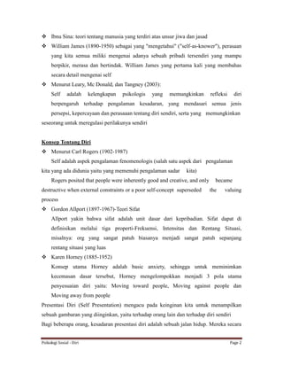 Psikologi Sosial - Diri Page 2
 Ibnu Sina: teori tentang manusia yang terdiri atas unsur jiwa dan jasad
 William James (1890-1950) sebagai yang "mengetahui" ("self-as-knower"), perasaan
yang kita semua miliki mengenai adanya sebuah pribadi tersendiri yang mampu
berpikir, merasa dan bertindak. William James yang pertama kali yang membahas
secara detail mengenai self
 Menurut Leary, Mc Donald, dan Tangney (2003):
Self adalah kelengkapan psikologis yang memungkinkan refleksi diri
berpengaruh terhadap pengalaman kesadaran, yang mendasari semua jenis
persepsi, kepercayaan dan perasaaan tentang diri sendiri, serta yang memungkinkan
seseorang untuk meregulasi perilakunya sendiri
Konsep Tentang Diri
 Menurut Carl Rogers (1902-1987)
Self adalah aspek pengalaman fenomenologis (salah satu aspek dari pengalaman
kita yang ada didunia yaitu yang memenuhi pengalaman sadar kita)
Rogers posited that people were inherently good and creative, and only became
destructive when external constraints or a poor self-concept superseded the valuing
process
 Gordon Allport (1897-1967)-Teori Sifat
Allport yakin bahwa sifat adalah unit dasar dari kepribadian. Sifat dapat di
definisikan melalui tiga properti-Frekuensi, Intensitas dan Rentang Situasi,
misalnya: org yang sangat patuh biasanya menjadi sangat patuh sepanjang
rentang situasi yang luas
 Karen Horney (1885-1952)
Konsep utama Horney adalah basic anxiety, sehingga untuk meminimkan
kecemasan dasar tersebut, Horney mengelompokkan menjadi 3 pola utama
penyesuaian diri yaitu: Moving toward people, Moving against people dan
Moving away from people
Presentasi Diri (Self Presentation) mengacu pada keinginan kita untuk menampilkan
sebuah gambaran yang diinginkan, yaitu terhadap orang lain dan terhadap diri sendiri
Bagi beberapa orang, kesadaran presentasi diri adalah sebuah jalan hidup. Mereka secara
 