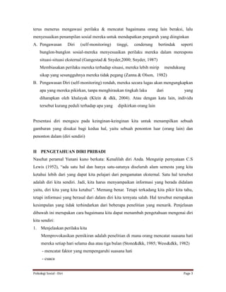 Psikologi Sosial - Diri Page 3
terus menerus mengawasi perilaku & mencatat bagaimana orang lain beraksi, lalu
menyesuaikan penampilan sosial mereka untuk mendapatkan pengaruh yang diinginkan
A. Pengawasan Diri (self-monitoring) tinggi, cenderung bertindak seperti
bunglon-bunglon sosial-mereka menyesuaikan perilaku mereka dalam merespons
situasi-situasi eksternal (Gangestad & Snyder,2000; Snyder, 1987)
Membiasakan perilaku mereka terhadap situasi, mereka lebih mirip mendukung
sikap yang sesungguhnya mereka tidak pegang (Zanna & Olson, 1982)
B. Pengawasan Diri (self-monitoring) rendah, mereka secara lugas akan mengungkapkan
apa yang mereka pikirkan, tanpa menghiraukan tingkah laku dari yang
diharapkan oleh khalayak (Klein & dkk, 2004). Atau dengan kata lain, individu
tersebut kurang peduli terhadap apa yang dipikirkan orang lain
Presentasi diri mengacu pada keinginan-keinginan kita untuk menampilkan sebuah
gambaran yang disukai bagi kedua hal, yaitu sebuah penonton luar (orang lain) dan
penonton dalam (diri sendiri)
II PENGETAHUAN DIRI PRIBADI
Nasehat peramal Yunani kuno berkata: Kenalilah diri Anda. Mengutip pernyataan C.S
Lewis (1952), “ada satu hal dan hanya satu-satunya diseluruh alam semesta yang kita
ketahui lebih dari yang dapat kita pelajari dari pengamatan eksternal. Satu hal tersebut
adalah diri kita sendiri. Jadi, kita harus menyampaikan informasi yang berada didalam
yaitu, diri kita yang kita ketahui”. Memang benar. Tetapi terkadang kita pikir kita tahu,
tetapi informasi yang berasal dari dalam diri kita ternyata salah. Hal tersebut merupakan
kesimpulan yang tidak terhindarkan dari beberapa penelitian yang menarik. Penjelasan
dibawah ini merupakan cara bagaimana kita dapat menambah pengetahuan mengenai diri
kita sendiri:
1. Menjelaskan perilaku kita
Memprovokasikan pemikiran adalah penelitian di mana orang mencatat suasana hati
mereka setiap hari selama dua atau tiga bulan (Stone&dkk, 1985; Wess&dkk, 1982)
- mencatat faktor yang mempengaruhi suasana hati
- cuaca
 
