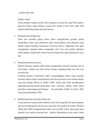 Psikologi Sosial - Diri Page 4
- jumlah waktu tidur
Sebagai contoh:
Orang mungkin mengira mereka akan mengalami suasana hati yang lebih negative
pada hari Seniin, tetapi faktanya suasana hati mereka di hari Senin tidak lebih
negative disbanding dengan hari kerja lainnya.
2. Memperkirakan perilaku kita
Salah satu kesalahan paling umum dalam memperkirakan perilaku adalah
meremehkan waktu yang dibutuhkan untuk menyelesaikan suatu pekerjaan yang
disebut dengan Ramalan Perencanaan (planning fallacy). Bagaimana kita dapat
meningkatkan ketepatan dalam memprediksi diri? Cara yang terbaik dilakukan
adalah dengan menjadi lebih realistis kira-kira berapa lama tugas dikerjakan di masa
lalu.
3. Memperkirakan perasaan kita
Banyak keputusan penting dalam hidup menggunakan perkiraan perasaan kita di
masa depan. Apakah saya akan merasa bahagia sepanjang hidup saya bila saya
menikahi dia?
Penelitian bertema “meramalkan afeksi” mengungkapkan bahwa orang memiliki
kesulitan terbesar dalam memperkirakan intensitas dan durasi emosi mereka dimasa
yang akan datang (Wilson & Gilbert, 2003). Orang telah salah memperkirakan
bagaimana perasaan mereka setelah putus cinta, menerima hadiah, kalah dalam
pemilihan, memenangkan pertandingan dan dilecehkan (Gilbert & Ebert, 2002;
Loewenstein &Schkade, 1999).
4. Kebijaksanaan dan tipuan dari analisis diri
Untuk peristiwa2 yang memberi pukulan, intuisi kita sering kali kali salah mengenai
apa yang mempengaruhi kita dan apa yang akan kita kerjakan & rasakan. Menurut
Wilson dkk (2009) menggambarkan bahwa kita memiliki sistem sikap ganda (dual
attitude) yaitu implisit (otomatis) dan eksplisit (dikendalikan secara sadar). Sikap
 