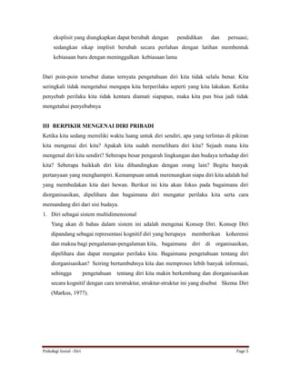 Psikologi Sosial - Diri Page 5
eksplisit yang diungkapkan dapat berubah dengan pendidikan dan persuasi;
sedangkan sikap implisit berubah secara perlahan dengan latihan membentuk
kebiasaan baru dengan meninggalkan kebiasaan lama
Dari poin-poin tersebut diatas ternyata pengetahuan diri kita tidak selalu benar. Kita
seringkali tidak mengetahui mengapa kita berperilaku seperti yang kita lakukan. Ketika
penyebab perilaku kita tidak kentara diamati siapapun, maka kita pun bisa jadi tidak
mengetahui penyebabnya
III BERPIKIR MENGENAI DIRI PRIBADI
Ketika kita sedang memiliki waktu luang untuk diri sendiri, apa yang terlintas di pikiran
kita mengenai diri kita? Apakah kita sudah memelihara diri kita? Sejauh mana kita
mengenal diri kita sendiri? Seberapa besar pengaruh lingkungan dan budaya terhadap diri
kita? Seberapa baikkah diri kita dibandingkan dengan orang lain? Begitu banyak
pertanyaan yang menghampiri. Kemampuan untuk merenungkan siapa diri kita adalah hal
yang membedakan kita dari hewan. Berikut ini kita akan fokus pada bagaimana diri
diorganisasikan, dipelihara dan bagaimana diri mengatur perilaku kita serta cara
memandang diri dari sisi budaya.
1. Diri sebagai sistem multidimensional
Yang akan di bahas dalam sistem ini adalah mengenai Konsep Diri. Konsep Diri
dipandang sebagai representasi kognitif diri yang berupaya memberikan koherensi
dan makna bagi pengalaman-pengalaman kita, bagaimana diri di organisasikan,
dipelihara dan dapat mengatur perilaku kita. Bagaimana pengetahuan tentang diri
diorganisasikan? Seiring bertumbuhnya kita dan memproses lebih banyak informasi,
sehingga pengetahuan tentang diri kita makin berkembang dan diorganisasikan
secara kognitif dengan cara terstruktur, struktur-struktur ini yang disebut Skema Diri
(Markus, 1977).
 