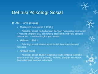 Definisi Psikologi Sosial

 Ahli – ahli sosiologi
     Thodore M new comb ( 1958 )
        Psikologi sosial berhubungan dengan hubungan bermacam
    – macam tingkah laku seseorang atau lebih individu dengan
    bermacam - macam lingkungan sosial.
     Watson ( 1966 )
       Psikologi sosial adalah studi ilmiah tentang interaksi
    manusia.
     Kimball young
        Psikologi sosial adalah lapangan studi tentang interaksi
    antara individu dengan individu, individu dengan kelompok
    dan kelompok dengan kelompok
 