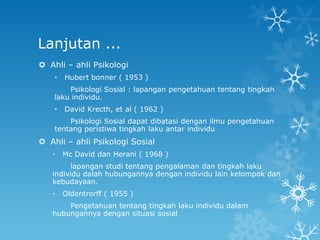 Lanjutan ...
 Ahli – ahli Psikologi
    •   Hubert bonner ( 1953 )
        Psikologi Sosial : lapangan pengetahuan tentang tingkah
    laku individu.
    •   David Krecth, et al ( 1962 )
        Psikologi Sosial dapat dibatasi dengan ilmu pengetahuan
    tentang peristiwa tingkah laku antar individu
 Ahli – ahli Psikologi Sosial
   •    Mc David dan Herani ( 1968 )
         lapangan studi tentang pengalaman dan tingkah laku
   individu dalah hubungannya dengan individu lain kelompok dan
   kebudayaan.
   •    Oldentrorff ( 1955 )
       Pengetahuan tentang tingkah laku individu dalam
   hubungannya dengan situasi sosial
 