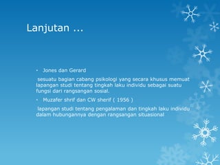 Lanjutan ...



  •   Jones dan Gerard
   sesuatu bagian cabang psikologi yang secara khusus memuat
  lapangan studi tentang tingkah laku individu sebagai suatu
  fungsi dari rangsangan sosial.
  •   Muzafer shrif dan CW sherif ( 1956 )
  lapangan studi tentang pengalaman dan tingkah laku individu
  dalam hubungannya dengan rangsangan situasional
 