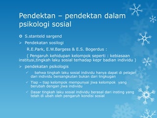 Pendektan – pendektan dalam
psikologi sosial
 S.stanteld sargend
 Pendekatan sosilogi
    R.E.Park, E.W.Bargess & E.S. Bogerdus :
     ( Pengaruh kehidupan kelompok seperti : kebiasaan
institusi,tingkah laku sosial terhadap kepr badian individu )
 pendekatan psikologis
        bahwa tingkah laku sosial individu hanya dapat di pelajari
       dari individu bersangkutan bukan dari lingkugan
    Tiap – tiap kelompok mempunyai jiwa kelompok yang
     berubah dengan jiwa individu
    Dasar tingkah laku sosial individu berasal dari insting yang
     telah di ubah oleh pengaruh kondisi sosial
 
