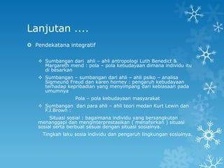 Lanjutan ....
 Pendekatana integratif

    Sumbangan dari ahli – ahli antropologi Luth Benedict &
     Margareth mend : pola – pola kebudayaan dimana individu itu
     di besarkan
    Sumbangan – sumbangan dari ahli – ahli psiko – analisa
     Sigmeund Freud dan karen horney : pengaruh kebudayaan
     terhadap kepribadian yang menyimpang dari kebiasaan pada
     umumnya
                  Pola – pola kebudayaan masyarakat
    Sumbangan dari para ahli – ahli teori medan Kurt Lewin dan
     F.J.Brown :
        Situasi sosial : bagaimana individu yang bersangkutan
   menanggapi dan menginterprestasikan ( menafsirkan ) situasi
   sosial serta berbuat sesuai dengan situasi sosialnya.
     Tingkah laku sosia individu dan pengaruh lingkungan sosialnya.
 