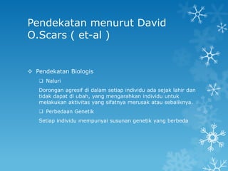 Pendekatan menurut David
O.Scars ( et-al )


 Pendekatan Biologis
    Naluri
   Dorongan agresif di dalam setiap individu ada sejak lahir dan
   tidak dapat di ubah, yang mengarahkan individu untuk
   melakukan aktivitas yang sifatnya merusak atau sebaliknya.
    Perbedaan Genetik
   Setiap individu mempunyai susunan genetik yang berbeda
 