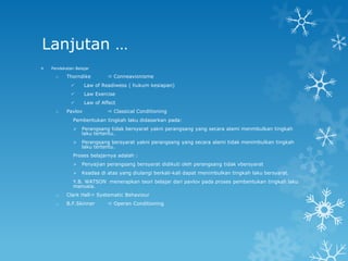 Lanjutan …
   Pendekatan Belajar

      o    Thorndike          Conneavionisme
                   Law of Readiwess ( hukum kesiapan)
                   Law Exercise
                   Law of Affect
      o    Pavlov             Classical Conditioning
              Pembentukan tingkah laku didasarkan pada:
                 Perangsang tidak bersyarat yakni perangsang yang secara alami menmbulkan tingkah
                  laku tertentu.
                 Perangsang bersyarat yakni perangsang yang secara alami tidak menimbulkan tingkah
                  laku tertentu.
              Proses belajarnya adalah :
                 Penyajian perangsang bersyarat didikuti oleh perangsang tidak vbersyarat
                 Keadaa di atas yang diulangi berkali-kali dapat menimbulkan tingkah laku bersyarat.
              Y.B. WATSON menerapkan teori belajar dari pavlov pada proses pembentukan tingkah laku
              manusia.
      o    Clark Hall  Systematic Behaviour
      o    B.F.Skinner        Operan Conditioning
 