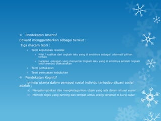    Pendekatan Insentif
Edward menggambarkan sebagai berikut :
Tiga macam teori :
       Teori keputusan rasional
           Nilai / kualitas dari tingkah laku yang di ambilnya sebagai alternatif pilihan
            terbaik
           Harapan –harapan yang menyertai tingkah laku yang di ambilnya setelah tingkah
            laku tersebut dilaksanakan
       Teori pertukaran
       Teori pemuasan kebutuhan
   Pendekatan Kognitif
     prinsip utama dalam persepsi sosial individu terhadap situasi sosial
adalah :
     a) Mengelompokkan dan mengkatagorikan objek yang ada dalam situasi sosial
     b) Memilih objek yang penting dan tempat untuk orang tersebut di kursi putar
 