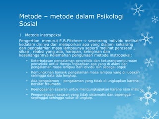 Metode – metode dalam Psikologi
Sosial
1. Metode instropeksi
Pengertian menurut E.B.Fitchner  seseorang individu melihat
kedalam dirinya dan melaporkan apa yang dialami sekarang
dan pengalaman masa lampaunya seperti melihat perasaan ,
sikap , reaksi yang ada, harapan, keinginan dan
kesenangannya Kelemahan pengunaan metode instropeksi:
      Keterbatasan pengalaman penyelidik dan kekurangsempurnaan
       penyelidik untuk mengu7ngkapkan apa yang di alami dan
       pengalaman masa lampau dari idividu lain sebagai objek
      Kemungkinan banayk pengalaman masa lampau yang di lupakan
       sehingga data tida lengkap.
      Ada pengalaman – pengalaman yang tidak di ungkapkan karena
       bersifat traumatis
      Keenggaanan sasaran untuk mengungkapakan karena rasa malu
      Pengungkapan sasaran yang tidak sistematis dan sepenggal –
       sepenggal sehingga sukar di ungkap.
 
