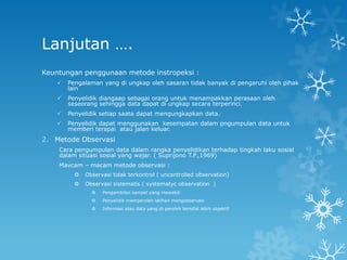 Lanjutan ….
Keuntungan penggunaan metode instropeksi :
       Pengalaman yang di ungkap oleh sasaran tidak banyak di pengaruhi oleh pihak
        lain
       Penyelidik diangaap sebagai orang untuk menampakkan perasaan oleh
        seseorang sehingga data dapat di ungkap secara terperinci.
       Penyelidik setiap saata dapat mengungkapkan data.
       Penyelidik dapat menggunakan kesempatan dalam pngumpulan data untuk
        memberi terapai atau jalan keluar.
2. Metode Observasi
    Cara pengumpulan data dalam rangka penyelidikan terhadap tingkah laku sosial
    dalam situasi sosial yang wajar. ( Suprijono T.P.,1969)
    Mavcam – macam metode observasi :
             Observasi tidak terkontrol ( uncontrolled observation)
             Observasi sistematis ( systematyc observation )
                   Pengambilan sampel yang mewakili
                   Penyelidik memperoleh latihan mengobservasi
                   Informasi atau data yang di peroleh bersifat lebih objektif
 