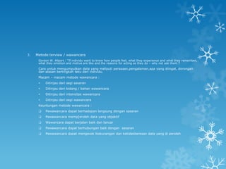 3.   Metode terview / wawancara
      Gordon W. Allport : “If individu want to know how people feel, what they experience and what they remember,
      what they emotion and motive are like and the reasons for acting as they do – why not ask them ?
      Cara untuk mengumpulkan data yang meliputi perasaan,pengalaman,apa yang diingat, dorongan
      dan alasan bertingkah laku dari individu.
      Macam – macam metode wawancara :
         Ditinjau dari segi sasaran
         Ditinjau dari bidang / bahan wawancara
         Ditinjau dari intensitas wawancara
         Ditinjau dari segi wawancara
      Keuntungan metode wawancara :
         Pewawancara dapat berhadapan langsung dengan sasaran
         Pewawancara memp[eroleh data yang objektif
         Wawancara dapat berjalan baik dan lancar
         Pewawancara dapat berhubungan baik dengan sasaran
         Pewawancara dapat mengecek lkekurangan dan ketidakberesan data yang di peroleh
 