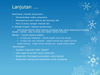 Lanjutan ….
Kelemahan metode wawancara :
•   Membutuhkan waktu yang lama
•   Pewawancara perlu latihan dan bantuan ahli
•   Perlu di bantu dengan metode lain
4. Metode Angket / Metode Questionaire
     cara pengumpulan data tentang pendapat atau sikap seseorang terhadap
situasi , benda , atau individu lain dalam bentuk tertulis
Macam – macam bentuk angket :
      Di tinjau dari bidangnya : metode angket umum dan leluasa
      Di tinjau dari cara menjawab : angket terbuka dan angket tertutup
     Angket tertutup : angket bentuk terbatas dan angket bentuk pilihan
Keuntungan :
 Jawaban responden lebih objektif
 Data dapat di peroleh secara sistematis
 Responden mendapat kesempatan untuk berpikir
 Responden mempunyai keberanian untuk menajwab
 