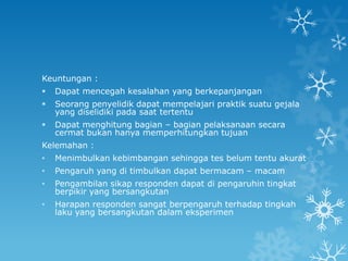 Keuntungan :
   Dapat mencegah kesalahan yang berkepanjangan
   Seorang penyelidik dapat mempelajari praktik suatu gejala
    yang diselidiki pada saat tertentu
   Dapat menghitung bagian – bagian pelaksanaan secara
    cermat bukan hanya memperhitungkan tujuan
Kelemahan :
•   Menimbulkan kebimbangan sehingga tes belum tentu akurat
•   Pengaruh yang di timbulkan dapat bermacam – macam
•   Pengambilan sikap responden dapat di pengaruhin tingkat
    berpikir yang bersangkutan
•   Harapan responden sangat berpengaruh terhadap tingkah
    laku yang bersangkutan dalam eksperimen
 