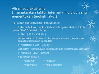 Aliran subjektivisme
( menekankan faktor internal / individu yang
menentukan tingkah laku )
 Aliran subjektivisme bentuk antik
    Lahir sebelum revolusi industri dengan tokoh – tokoh
para filsuf / pemikir ulung
    Plato ( 427 – 437 SM )
   Mengenalkan troichotomi : kemampuan pikiran, kemampuan
   perasaan,kemapuan kehendak
    Aristoteles ( 384 – 323 SM )
   Dichotomi : kemampuan kecerdasan dan kemampuan kemauan
    Mang tze ( 372 – 280 SM )
   4 dorongan sosial :
       kebaikan          keadilan
       kebenaran         kebijaksanaan
 