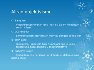 Aliran objektivisme
 Sang Tze
   mnegndalikan tingkah laku individu dalam kehidupan y
   sehari – hari
 Quantilianur
   pembentukkan kepribadian individu dengan pendidikan
 John Lock
   Tabularasa : manusia baik & menjadi apa ia kelak
   tergantung pada pendidik / masyarakatnya
 Radcliffe Brown
   timbul harapan bersama untuk berbuat dalam norma –
norma sosial
 
