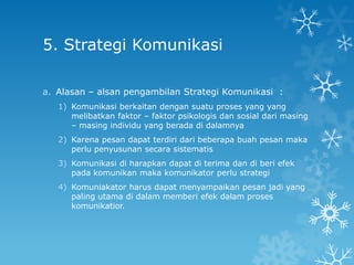 5. Strategi Komunikasi

a. Alasan – alsan pengambilan Strategi Komunikasi :
   1) Komunikasi berkaitan dengan suatu proses yang yang
      melibatkan faktor – faktor psikologis dan sosial dari masing
      – masing individu yang berada di dalamnya
   2) Karena pesan dapat terdiri dari beberapa buah pesan maka
      perlu penyusunan secara sistematis
   3) Komunikasi di harapkan dapat di terima dan di beri efek
      pada komunikan maka komunikator perlu strategi
   4) Komuniakator harus dapat menyampaikan pesan jadi yang
      paling utama di dalam memberi efek dalam proses
      komunikatior.
 