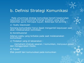 b. Definisi Strategi Komunikasi
 Pada umunmnya strategi komunikasi berarti keseluruhan
keputusan konstitusional tentangt tindakan yang akan
dijalankan guna mencapai tujuan. Beberapa hal penting :
a) Suatu keputusan
Seorang komunikator harus dapat mengambil keputusan saat
akan melaksanakan komnikasi.
b) Konstitusional
Adanya waktu yang terbatas pada saat melaksanakan
komunikasi
c) Tindakan yang di laksanakan :
    memahami khalyak sasaran / komunikan, menyusun pesan
dan menggunakan media.
d) Tujuan
Efek positif dari komunuikasi pada komunikan
 