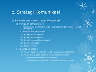 c. Strategi Komunikasi
1) Langkah persiapan strategi komunikasi :
   a) Persiapan komunikator :
        Komunikator memenuhi syarat – syarat pokok dan syarat – syarat
         penunjang
        Komunikator harus dapat :
       (1) Berpikir secara deduktif
       (2) Berpikir secara khusus
       (3) Berpikir memecahkan masalah
       (4) Berpikir konseptif
       (5) Berpikir kreatif
    b) persiapan pesan :
        a) Pesan – pesan memenuhi syarat – syarat yang di butuhkan
        b) Pesan –pesan yang harus di susun secara sistematis :
              a) Pesan yang membangkitkan perhatian
              b) Pesan yang membangkitkan perhatian menumbuhkan minata
 