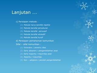 Lanjutan ….
 c) Persiapan metode :
     (1) Metode harus bersifat repetisi
     (2) Metode bersifat penyaluran
     (3) Metode bersifat persuasif
     (4) Metode bersifat edukatif
     (5) Metode bersifat kursif
 d) Persiapan pemahaman komunikan
 Sifat – sifat komunikan :
     (1) Innovator / penemu idea
     (2) Early adopters / pengambilalihan awal
     (3) Early majority / mayoritas awal
     (4) Majority / mayoritas
     (5) Non – adopters / peroleh pengambilalihan
 
