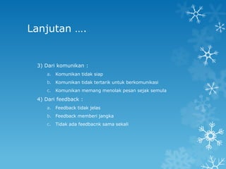 Lanjutan ….


 3) Dari komunikan :
    a. Komunikan tidak siap
    b. Komunikan tidak tertarik untuk berkomunikasi
    c.   Komunikan memang menolak pesan sejak semula

 4) Dari feedback :
    a. Feedback tidak jelas
    b. Feedback memberi jangka
    c.   Tidak ada feedbacnk sama sekali
 
