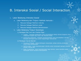 B. Interaksi Sosial / Social Interaction

1. Latar Belakang Interaksi Sosial
    a. Latar Belakang dan Tinjaun Hakikat manusia :
        1)   Manusia Sebagai Makhluk Individu
        2)   Manusia Sebagai Makhluk sosial
        3)   Manusia Sebagai Makhluk Berketuhanan
    b. Latar Belakang Tinjaun Sosiologis
        1) Pendapat Mac Iver dan Charles Page :
              a) Locality : perasaan kedaerahan yang menyebabkan setiap individu tergerak untuk
                 melakukan tingkah laku sosial dan interaksi sosial
              b) Community sentiment : perasaan kemasyarakatan yang menyebabkan individu
                 bersedia bertingkah laku untuk nkepentingan individu lain

        2) Pendapat Harold Batrell :
              a) Grouping of People : setiap kehidupan masyarakat, setiap individu,cenderung
                 untuk hidup berkelompok.
              b) Definite place : suatu kecenderungan individu untuk menempati daeragh tertentu
                 dengan individu lain
              c) Mode of gathering : suatu kecenderungan bagi individu untuk memiliki model
                 kehidupan sendiri bersama kelompolknya
 