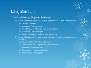 Lanjutan ….
C. Latar Belakang Tinjauan Psikologis
   1) Latar belakang interaksi sosial yang berasal dari luar manusia :
       a)   Teority / wilayah
       b)   Agression / penyerangan
       c)   Sex Behaviour / tingkah laku jenis kelamin
       d)   Affiliation / perlindungan
       e)   Group Behaviour / tingkah laku kelompok
   2) Latar Belakang interaksi sosial dari perkembangan dorongan
      sosial :
       a)   Hunger and Thirst / lapar dan haus
       b)   Sex Behaviour / tingkah laku jenis kelamin
       c)   Agression / penyerangan
       d)   Dependency / ketergantungan
       e)   Dominance / Kekuasaan
 