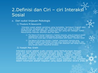 2.Definisi dan Ciri – ciri Interaksi
Sosial
a. Dari sudut tinjauan Psikologis
    1) Thodore M.Newcomb
        Interaksi sosial adalah peristiwa yang kompleks, termasuk tingkah laku
       yang berupa rangasangan dan reaksi keduanya dan yang mungkin
       mempunyai satu arti sebagai rangsangan dan yang lain sebagai reaksi.
       Menurutnya individu dituntut dua hal yaitu :
            a) The Nature Of Human Organism / hakikat manusia, yang di maksud adalah
               sebagaimana individu megorganisir persepsi sikap dan tingkah lakunya
               pada situasi sosial agar ia dapat berpartisipasi aktif dalam interaksi sosial
            b) The Nature Of Human Society / hakikat masyarakat manusia,yang
               dimaksud adalah masyarakat manusia yang mempunyai nilai,aturan, dan
               norma – nirma sosial, yang harus diakui dan dilakukan oleh setiap individu
               yang berada dalam masyarkat tersebut.

    2) Yoseph Mac Grath
   Interaksi sosial adalah suatu proses yang berhubungan dengan
   yang lain dan dalam hubungan dengan aspek – aspek keadaan
   lingkungan, selama kelompok tersebut dalam kegiatan. Alasan
   yang dikemukakan : (a) merupkan sistem hubungan sosial yang
   melibatkan individu secara aktif dalam suatu kegiatan. (b) kegiatan
   dalam kelompok adalah kegiatan yang dapat diamatai secara jelas.
 