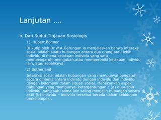 Lanjutan ….

b. Dari Sudut Tinjauan Sosiologis
   1) Hubert Bonner
   Di kutip oleh Dr.W.A.Gerungan ia menjelaskan bahwa interaksi
   sosial adalah suatu hubungan antara dua orang atau lebih
   individu di mana kelakuan individu yang satu
   mempengaruhi,mengubah,atau memperbaiki kelakuan individu
   lain, atau sebaliknya.
   2) Sutherland
   Interaksi sosial adalah hubungan yang mempunyai pengaruh
   secara dinamis antara individu dengan individu dan individu
   dengan kelompok dalam situasi sosial. Menekankan aspek
   hubungan yang mempunyai ketergantungan : (a) dua/lebih
   individu, yang satu sama lain saling menjalin hubungan secara
   aktif (b) individu – individu tersebut berada dalam kehidupan
   berkelompok .
 