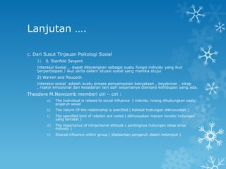 Lanjutan ….

c. Dari Susut Tinjauan Psikologi Sosial
    1)   S. Stanfeld Sargent
    Interaksi Sosial … dapat diterangkan sebagai suatu fungsi individu yang ikut
    berpartisipasi / ikut serta dalam situasi sosial yang mereka stujui
    2) Warren and Roucech
    Interaksi sosial adalah suatu proses penyampaian kenyataan , keyakinan , sikap
    , reaksi emosional dan kesadaran lain dari sesamanya diantara kehidupan yang ada.
Theodore M.Newcomb memberi ciri – ciri :
         a)   The Individual is related to social influence ( individu /orang dihubungkan pada
              pngaruh sosial
         b)   The nature Of the relationship is soecified ( hakikat hubungan dikhususkan )
         c)   The specified kind of relation are noted ( dikhususkan macam kondisi hubungan
              yang tercatat )
         d)   The importance of intrpersonal attitude ( pentingnya hubungan sikap antar
              individu )
         e)   Shared influence within group ( disebarkan pengaruh dalam kelompok )
 