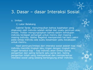 3. Dasar – dasar Interaksi Sosial
a. Imitas:
    1) Latar Belakang
     Gabriel Tarde menyimpulkan bahwa kajahatan yang
dilakukan oleh individu adalah akibat dari suatu penirusn atau
imitasi. Trotter mengungkapkan bahwa dalam kehidupan
individu terdapat semangat untuk meniru dari masing –
masing individu. Walter Bagehot memperoleh hal baru yakni
pada setiap individu ada suatu kesamaan yaitu kecakapan
untuk meniru.
     Hasil peniruan/imitasi dari interaksi sosial adalah tiap –tiap
individu memiliki tingkah laku ringan dengan tingkah laku
ringan tersebut tiap – tiap individu akan timbul saling
pengertian dan saling tertarik satu sama lain. Saling
pengertian inilah yang memperkuat dan memperlancar
interaksi sosial yang sedang berlangsung antar individu.
 